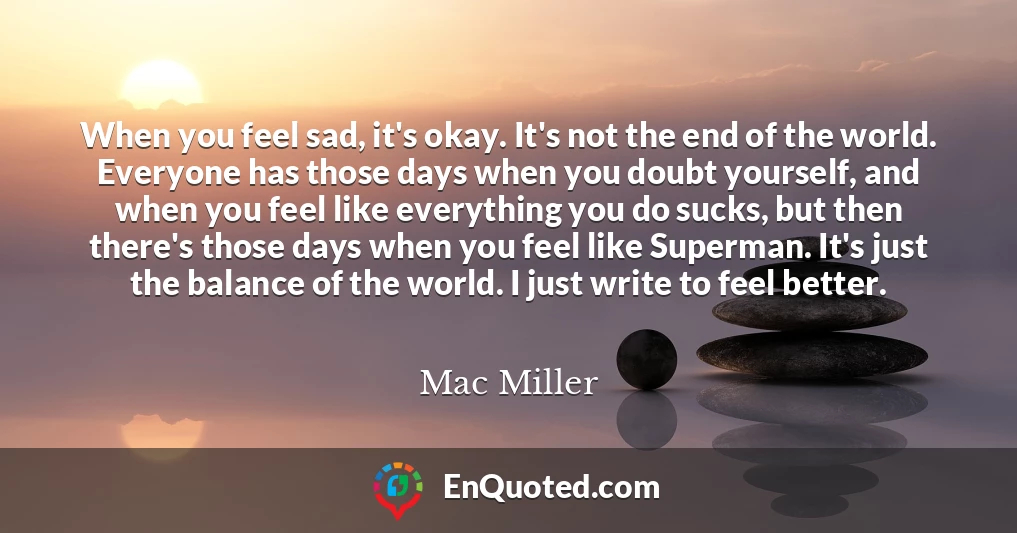 When you feel sad, it's okay. It's not the end of the world. Everyone has those days when you doubt yourself, and when you feel like everything you do sucks, but then there's those days when you feel like Superman. It's just the balance of the world. I just write to feel better.