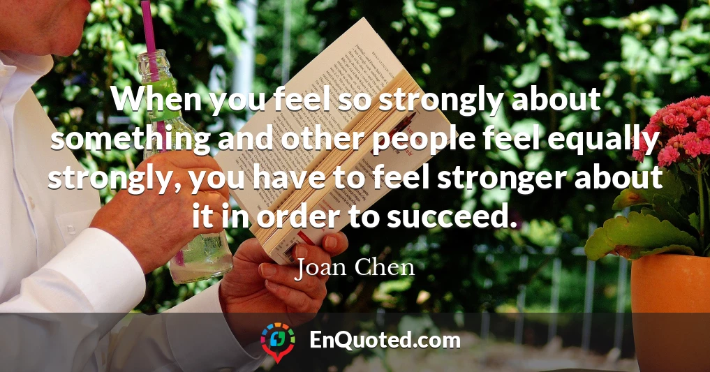 When you feel so strongly about something and other people feel equally strongly, you have to feel stronger about it in order to succeed.