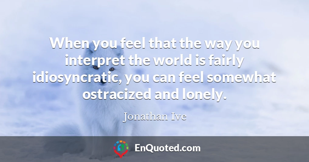 When you feel that the way you interpret the world is fairly idiosyncratic, you can feel somewhat ostracized and lonely.