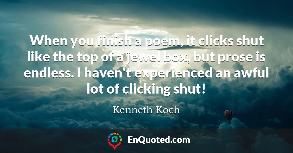 When you finish a poem, it clicks shut like the top of a jewel box, but prose is endless. I haven't experienced an awful lot of clicking shut!