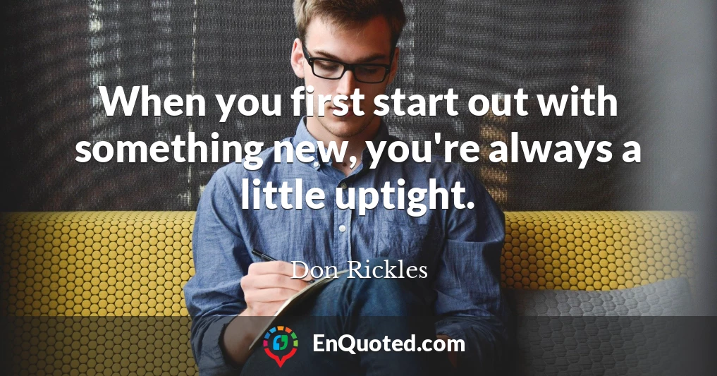 When you first start out with something new, you're always a little uptight.