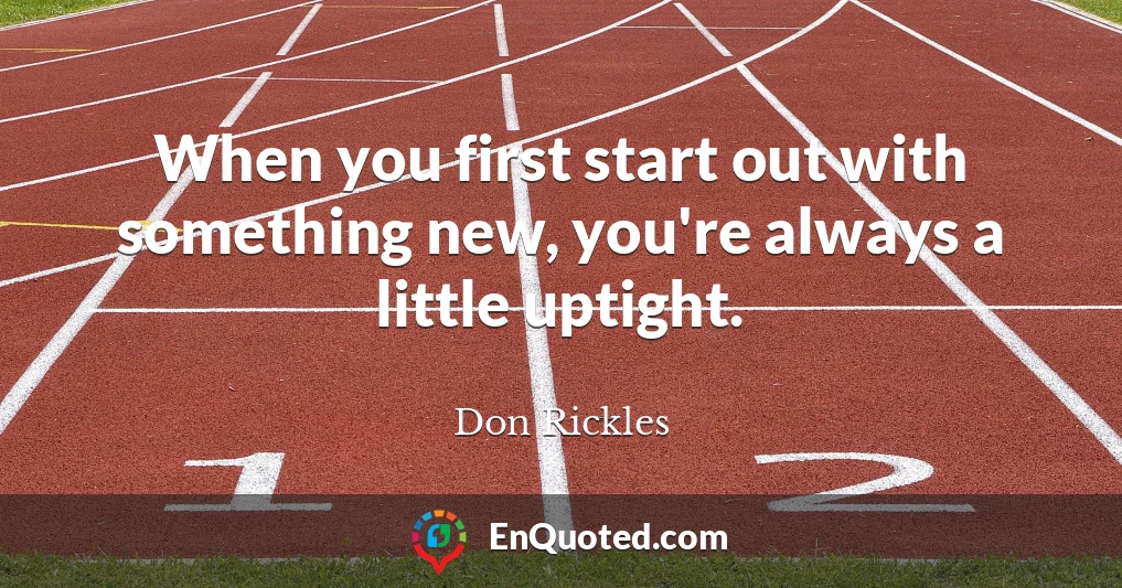 When you first start out with something new, you're always a little uptight.