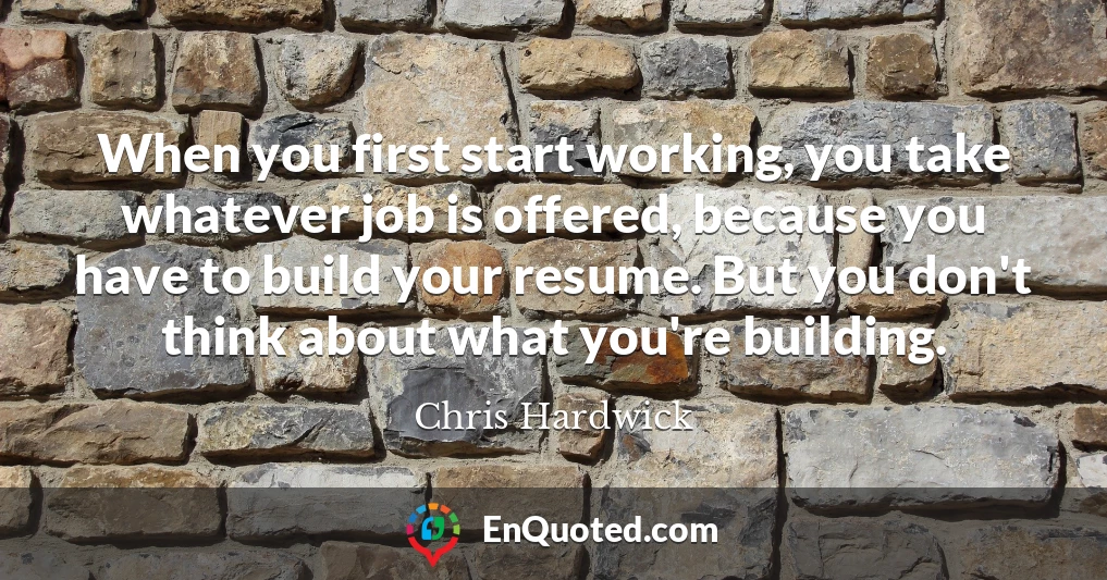 When you first start working, you take whatever job is offered, because you have to build your resume. But you don't think about what you're building.