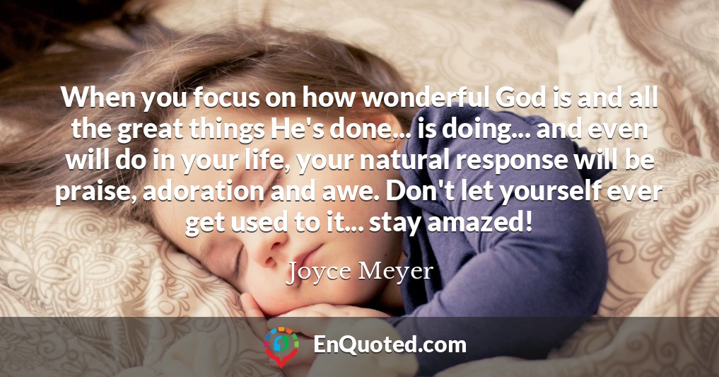 When you focus on how wonderful God is and all the great things He's done... is doing... and even will do in your life, your natural response will be praise, adoration and awe. Don't let yourself ever get used to it... stay amazed!