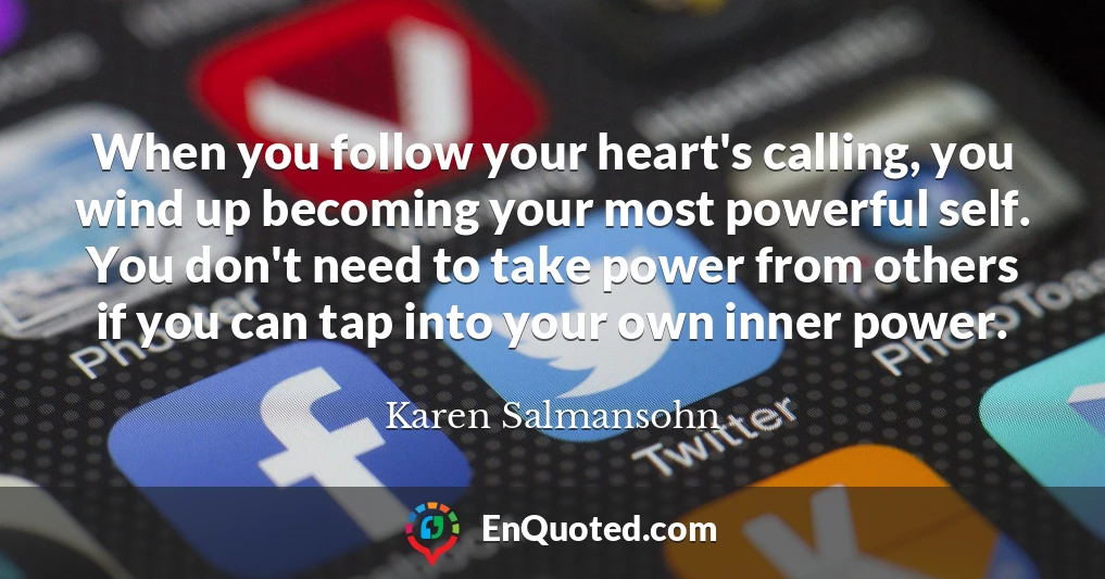When you follow your heart's calling, you wind up becoming your most powerful self. You don't need to take power from others if you can tap into your own inner power.