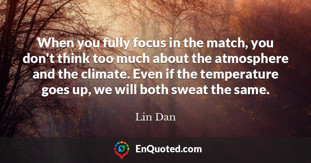When you fully focus in the match, you don't think too much about the atmosphere and the climate. Even if the temperature goes up, we will both sweat the same.
