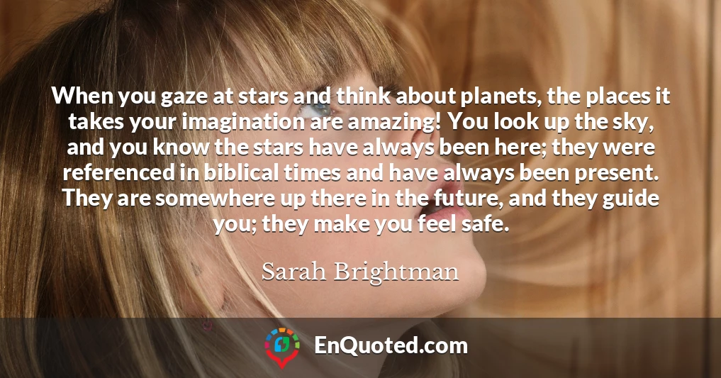 When you gaze at stars and think about planets, the places it takes your imagination are amazing! You look up the sky, and you know the stars have always been here; they were referenced in biblical times and have always been present. They are somewhere up there in the future, and they guide you; they make you feel safe.