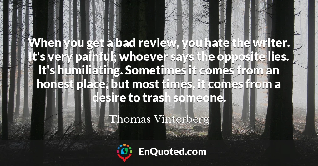 When you get a bad review, you hate the writer. It's very painful; whoever says the opposite lies. It's humiliating. Sometimes it comes from an honest place, but most times, it comes from a desire to trash someone.