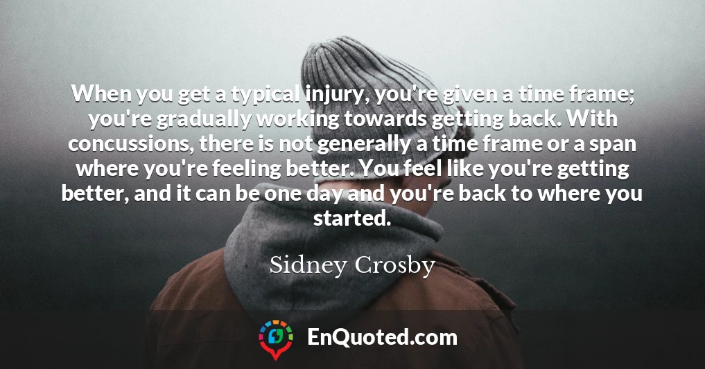When you get a typical injury, you're given a time frame; you're gradually working towards getting back. With concussions, there is not generally a time frame or a span where you're feeling better. You feel like you're getting better, and it can be one day and you're back to where you started.