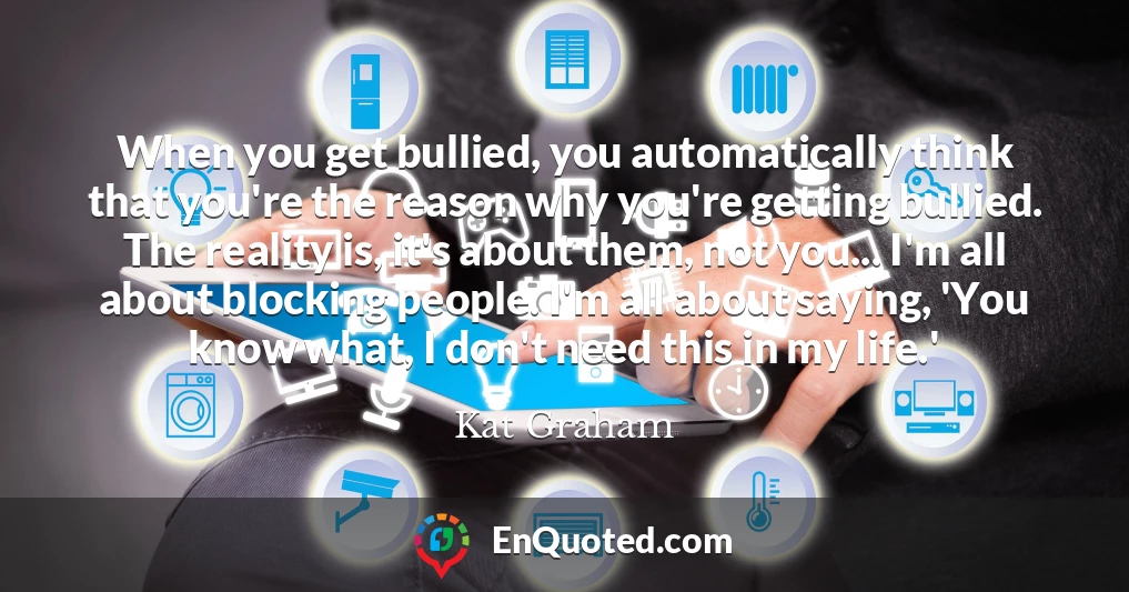 When you get bullied, you automatically think that you're the reason why you're getting bullied. The reality is, it's about them, not you... I'm all about blocking people. I'm all about saying, 'You know what, I don't need this in my life.'