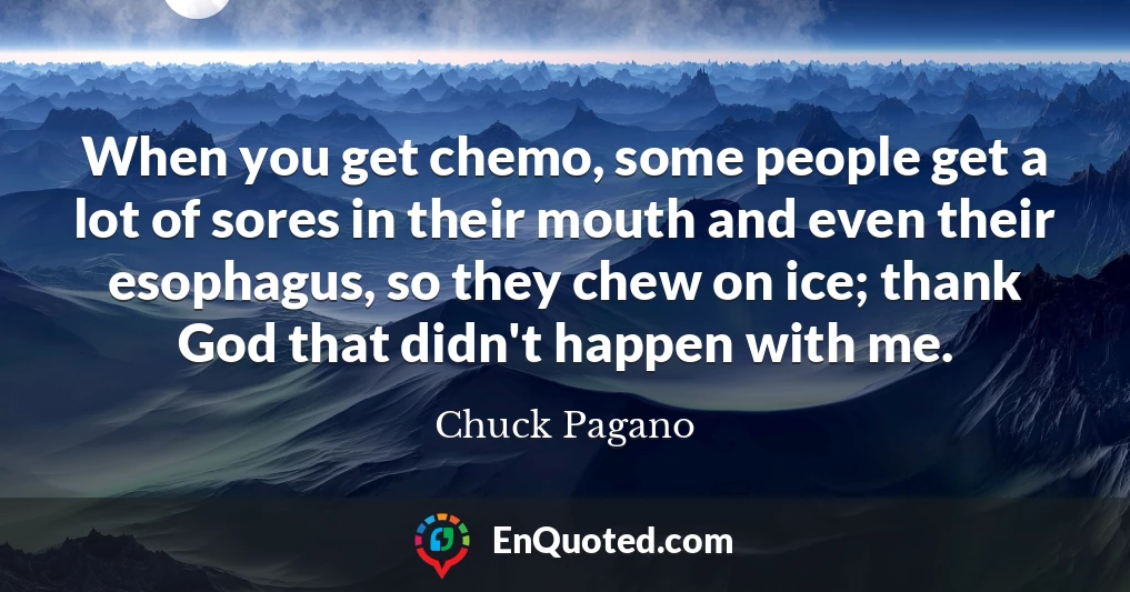When you get chemo, some people get a lot of sores in their mouth and even their esophagus, so they chew on ice; thank God that didn't happen with me.