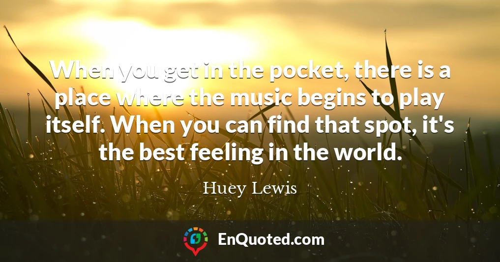 When you get in the pocket, there is a place where the music begins to play itself. When you can find that spot, it's the best feeling in the world.