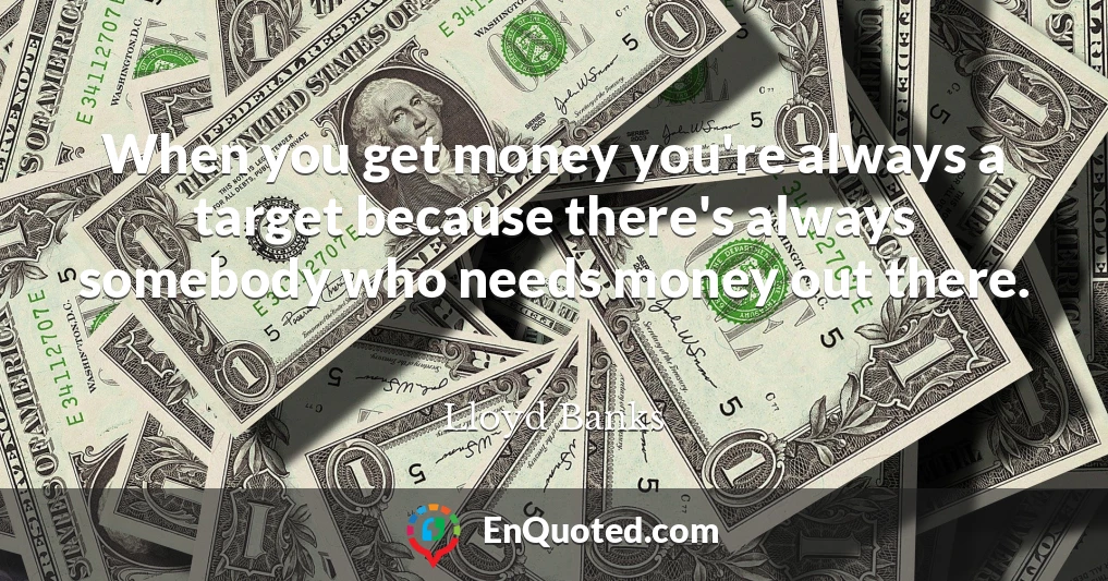 When you get money you're always a target because there's always somebody who needs money out there.