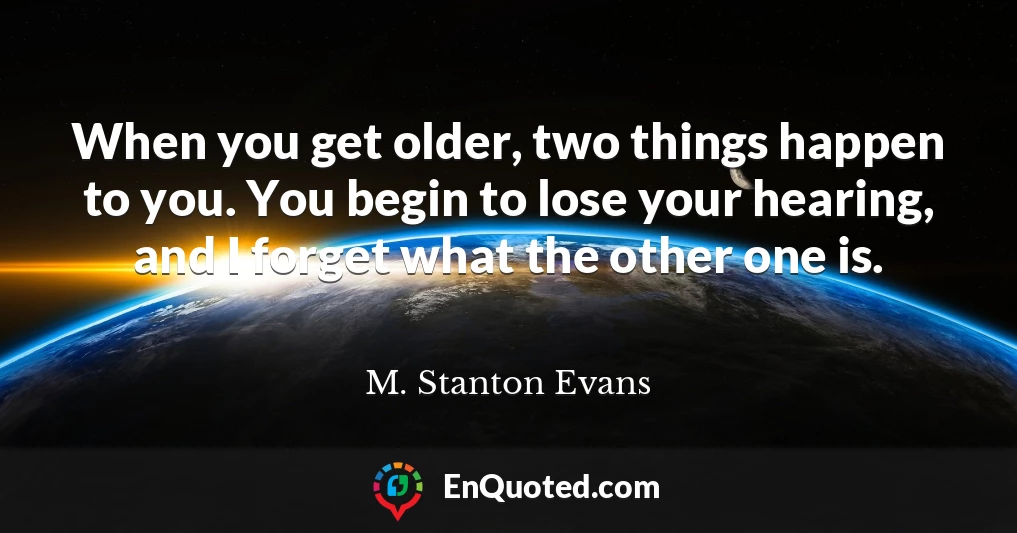 When you get older, two things happen to you. You begin to lose your hearing, and I forget what the other one is.