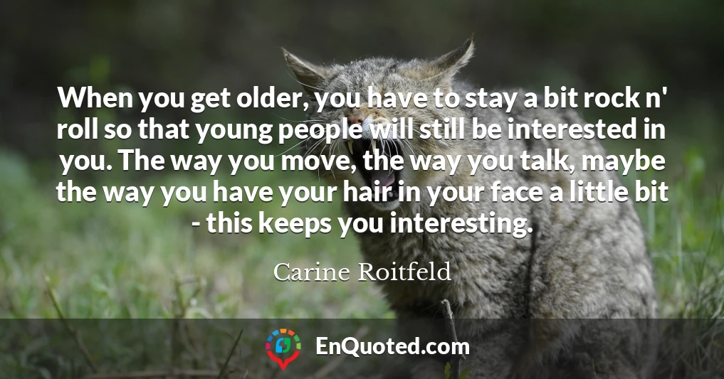 When you get older, you have to stay a bit rock n' roll so that young people will still be interested in you. The way you move, the way you talk, maybe the way you have your hair in your face a little bit - this keeps you interesting.
