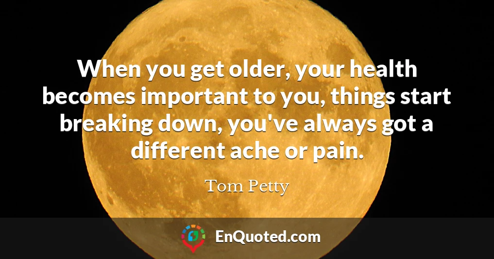 When you get older, your health becomes important to you, things start breaking down, you've always got a different ache or pain.