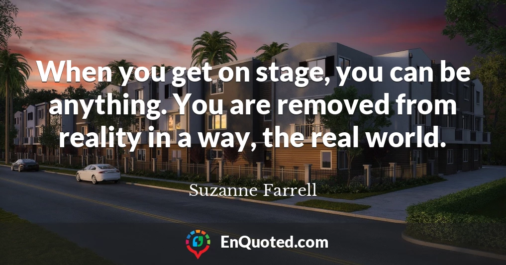 When you get on stage, you can be anything. You are removed from reality in a way, the real world.