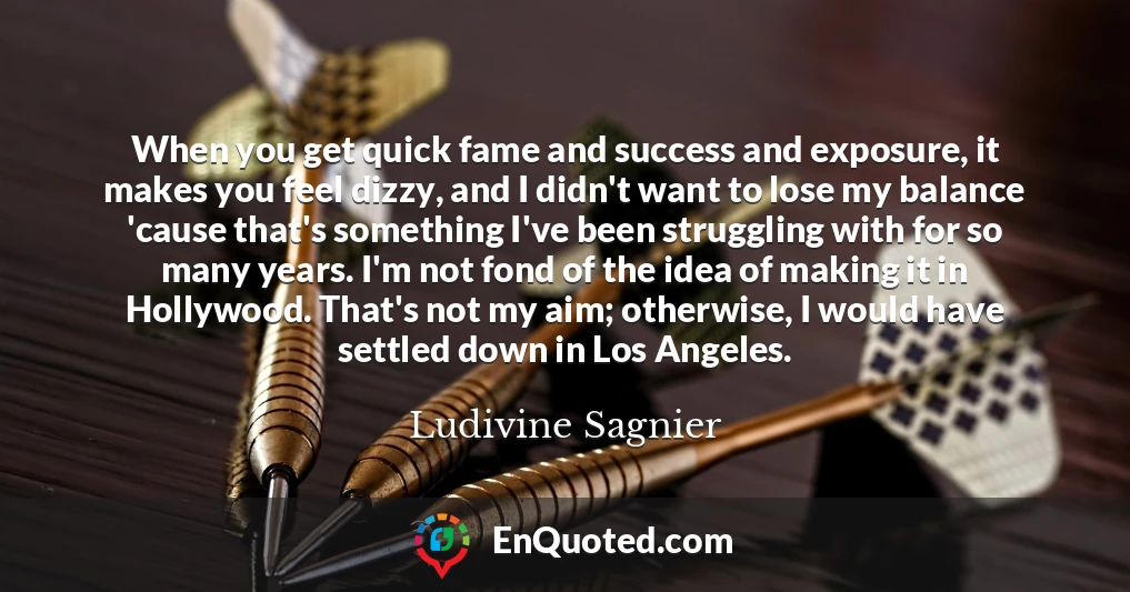 When you get quick fame and success and exposure, it makes you feel dizzy, and I didn't want to lose my balance 'cause that's something I've been struggling with for so many years. I'm not fond of the idea of making it in Hollywood. That's not my aim; otherwise, I would have settled down in Los Angeles.