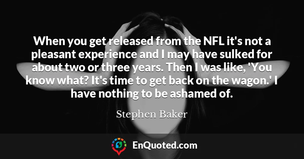 When you get released from the NFL it's not a pleasant experience and I may have sulked for about two or three years. Then I was like, 'You know what? It's time to get back on the wagon.' I have nothing to be ashamed of.