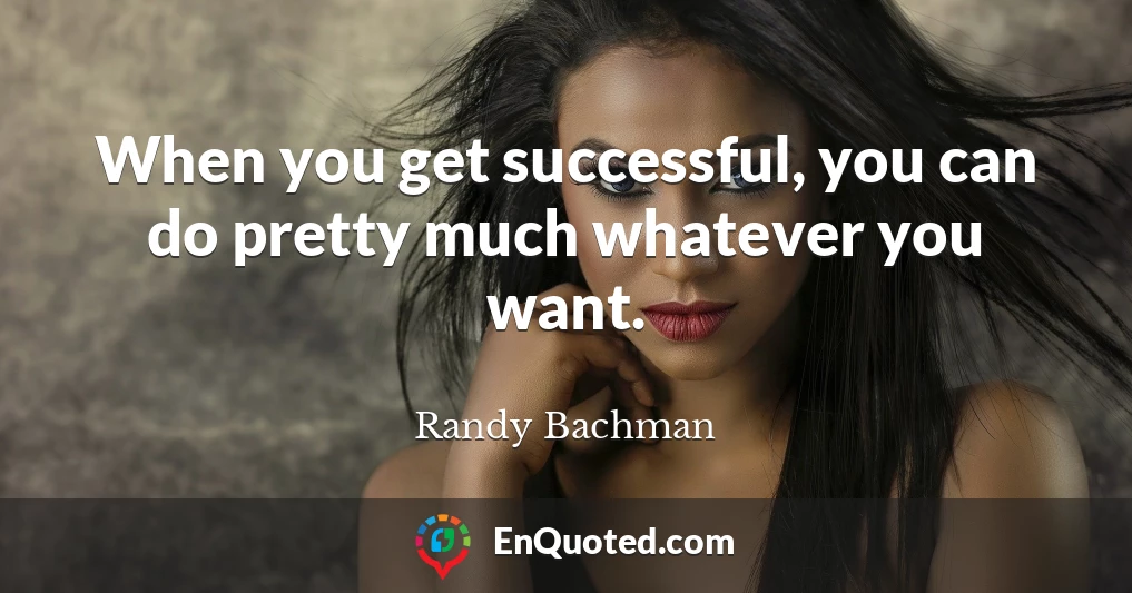 When you get successful, you can do pretty much whatever you want.