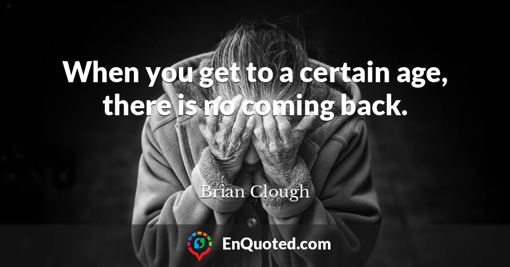When you get to a certain age, there is no coming back.