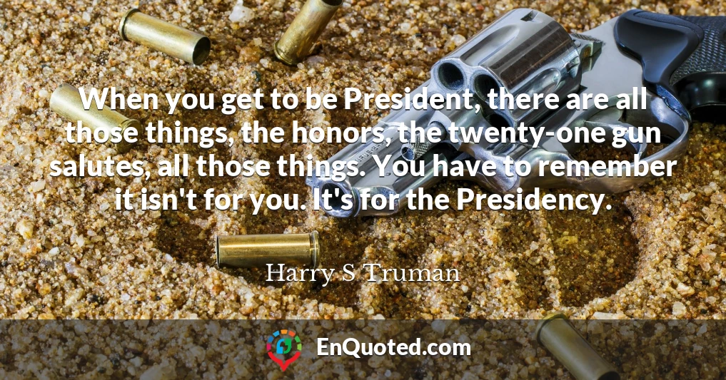 When you get to be President, there are all those things, the honors, the twenty-one gun salutes, all those things. You have to remember it isn't for you. It's for the Presidency.