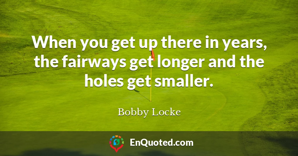 When you get up there in years, the fairways get longer and the holes get smaller.