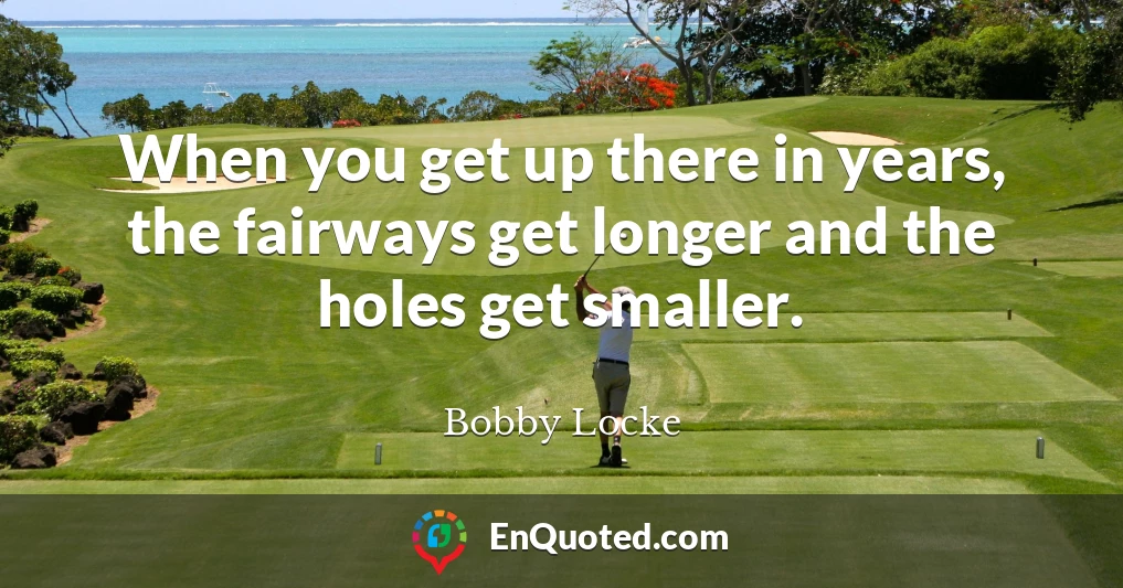 When you get up there in years, the fairways get longer and the holes get smaller.