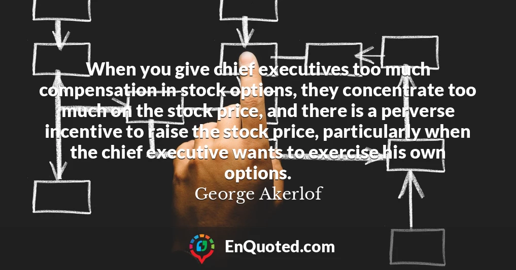 When you give chief executives too much compensation in stock options, they concentrate too much on the stock price, and there is a perverse incentive to raise the stock price, particularly when the chief executive wants to exercise his own options.