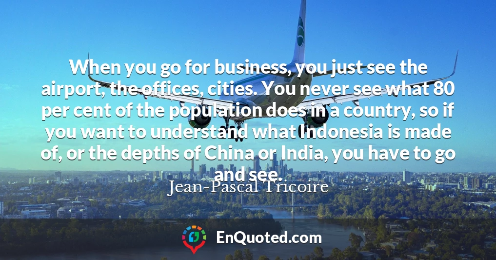 When you go for business, you just see the airport, the offices, cities. You never see what 80 per cent of the population does in a country, so if you want to understand what Indonesia is made of, or the depths of China or India, you have to go and see.