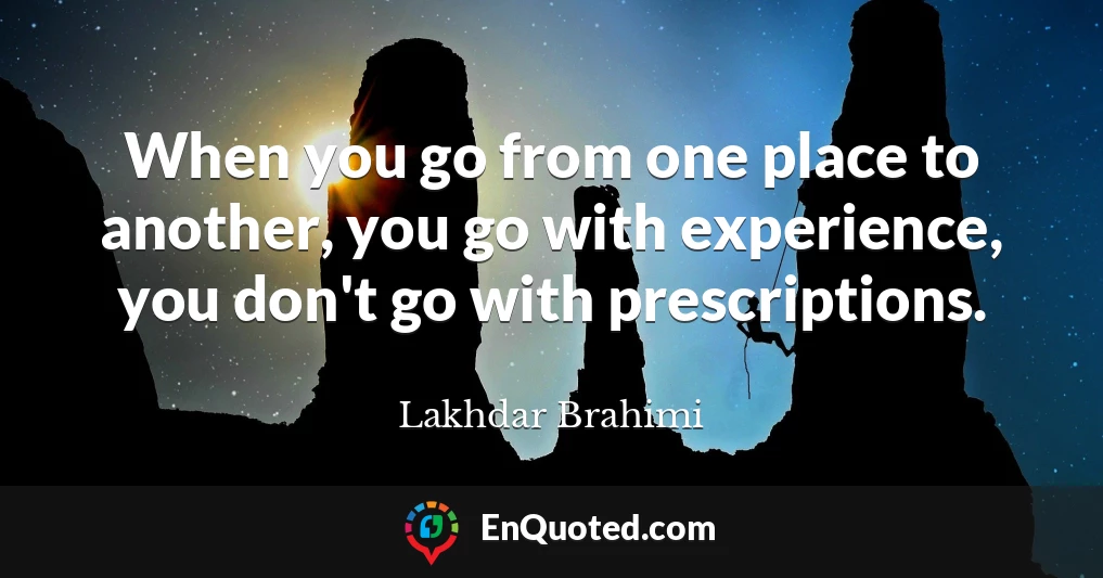 When you go from one place to another, you go with experience, you don't go with prescriptions.