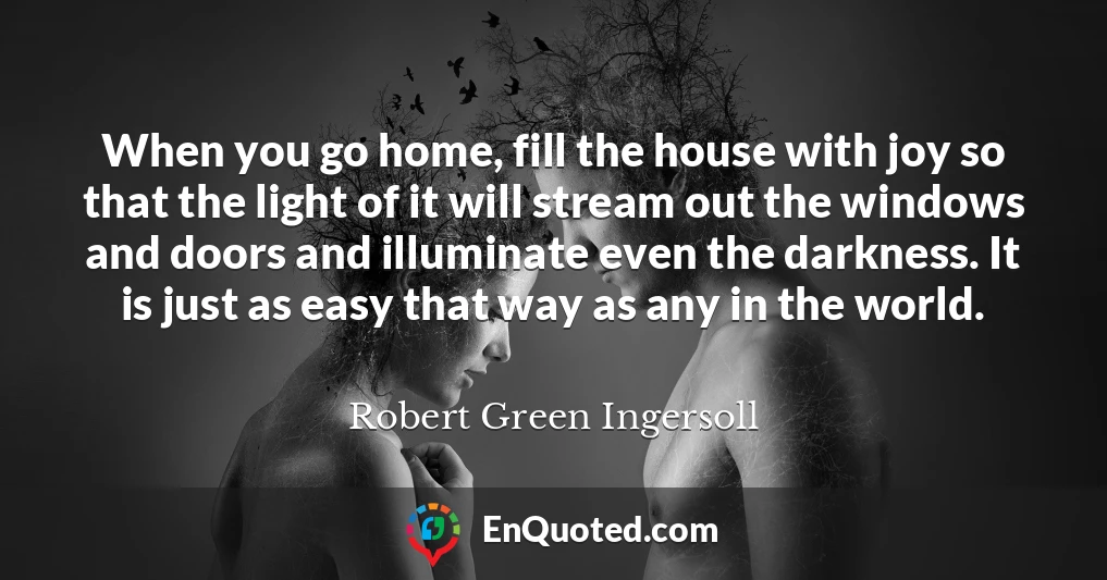 When you go home, fill the house with joy so that the light of it will stream out the windows and doors and illuminate even the darkness. It is just as easy that way as any in the world.