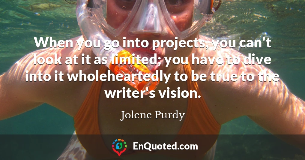 When you go into projects, you can't look at it as limited; you have to dive into it wholeheartedly to be true to the writer's vision.