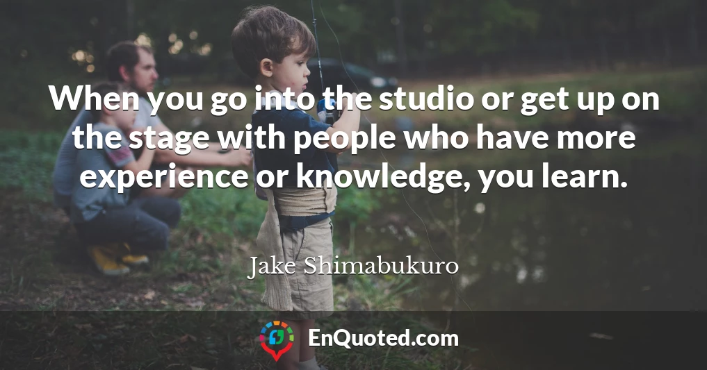 When you go into the studio or get up on the stage with people who have more experience or knowledge, you learn.