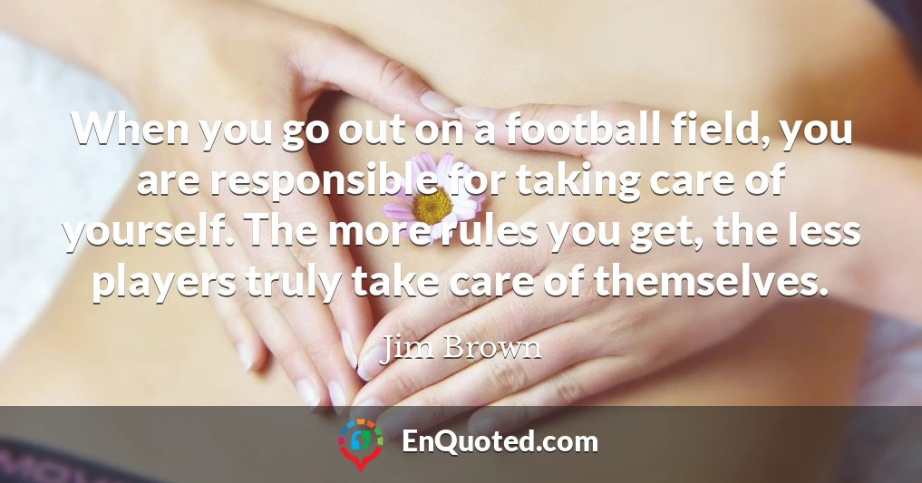 When you go out on a football field, you are responsible for taking care of yourself. The more rules you get, the less players truly take care of themselves.