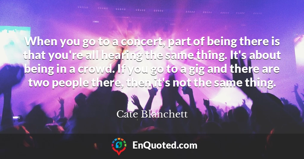 When you go to a concert, part of being there is that you're all hearing the same thing. It's about being in a crowd. If you go to a gig and there are two people there, then it's not the same thing.