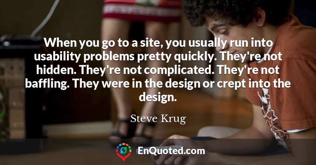 When you go to a site, you usually run into usability problems pretty quickly. They're not hidden. They're not complicated. They're not baffling. They were in the design or crept into the design.