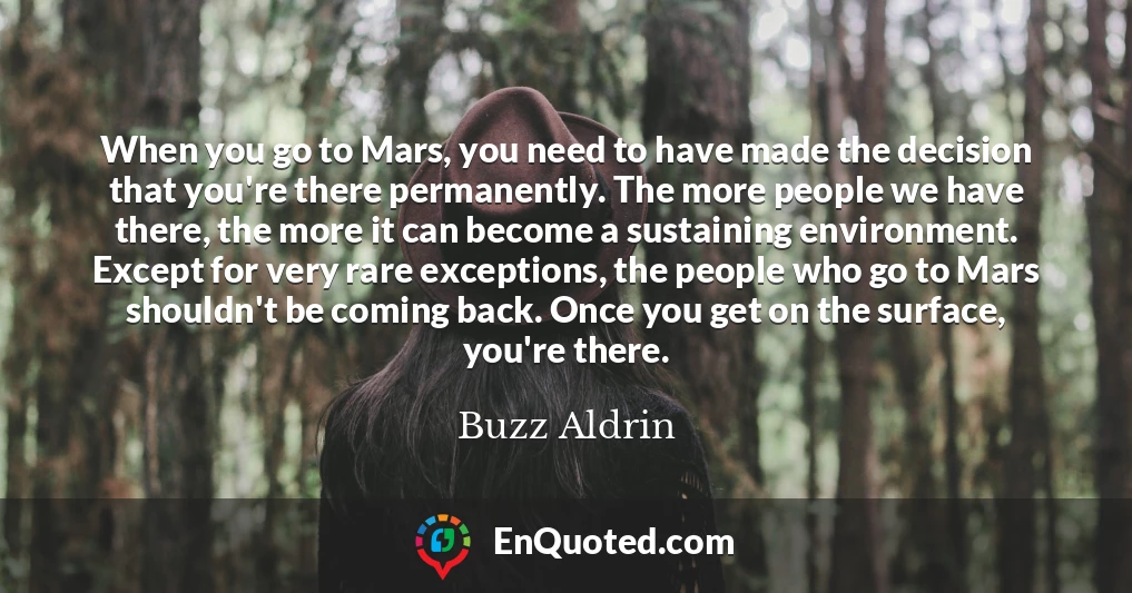 When you go to Mars, you need to have made the decision that you're there permanently. The more people we have there, the more it can become a sustaining environment. Except for very rare exceptions, the people who go to Mars shouldn't be coming back. Once you get on the surface, you're there.