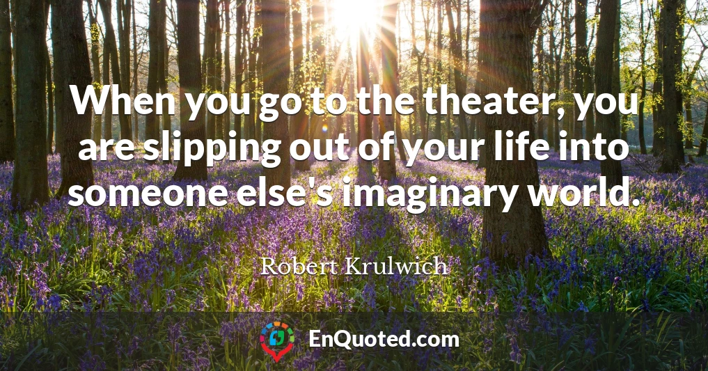 When you go to the theater, you are slipping out of your life into someone else's imaginary world.