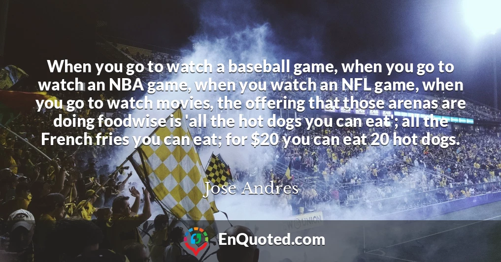 When you go to watch a baseball game, when you go to watch an NBA game, when you watch an NFL game, when you go to watch movies, the offering that those arenas are doing foodwise is 'all the hot dogs you can eat'; all the French fries you can eat; for $20 you can eat 20 hot dogs.