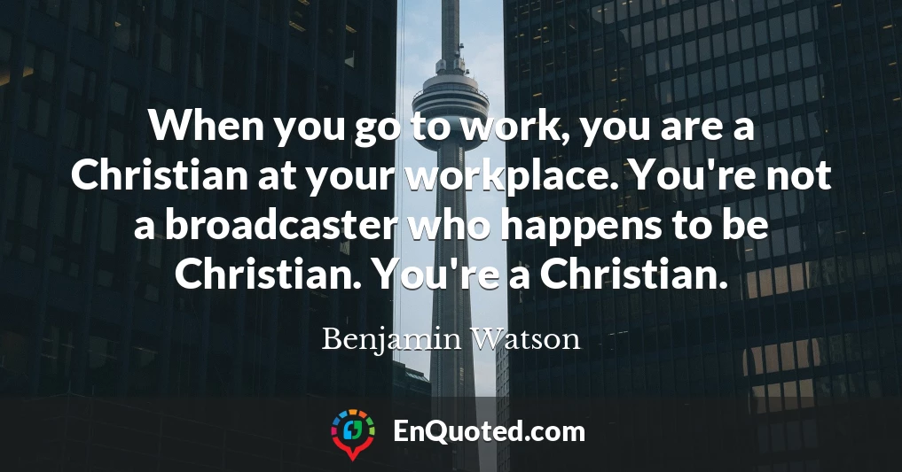 When you go to work, you are a Christian at your workplace. You're not a broadcaster who happens to be Christian. You're a Christian.