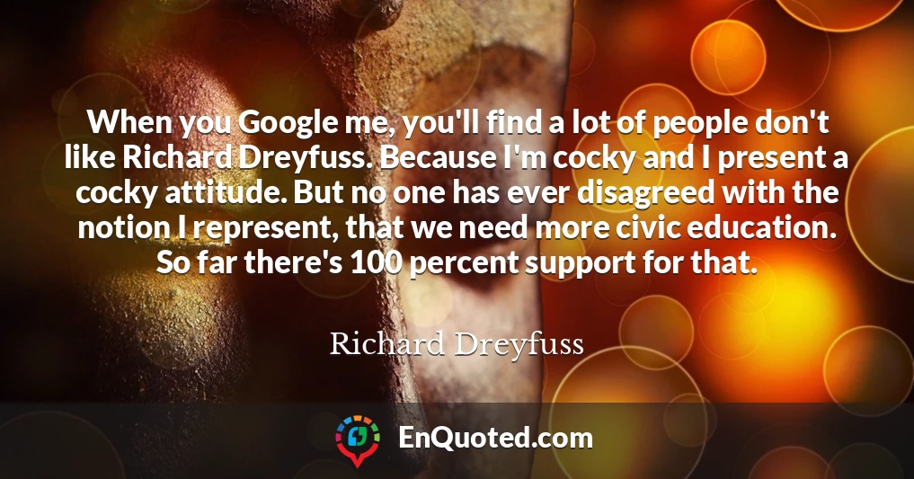 When you Google me, you'll find a lot of people don't like Richard Dreyfuss. Because I'm cocky and I present a cocky attitude. But no one has ever disagreed with the notion I represent, that we need more civic education. So far there's 100 percent support for that.