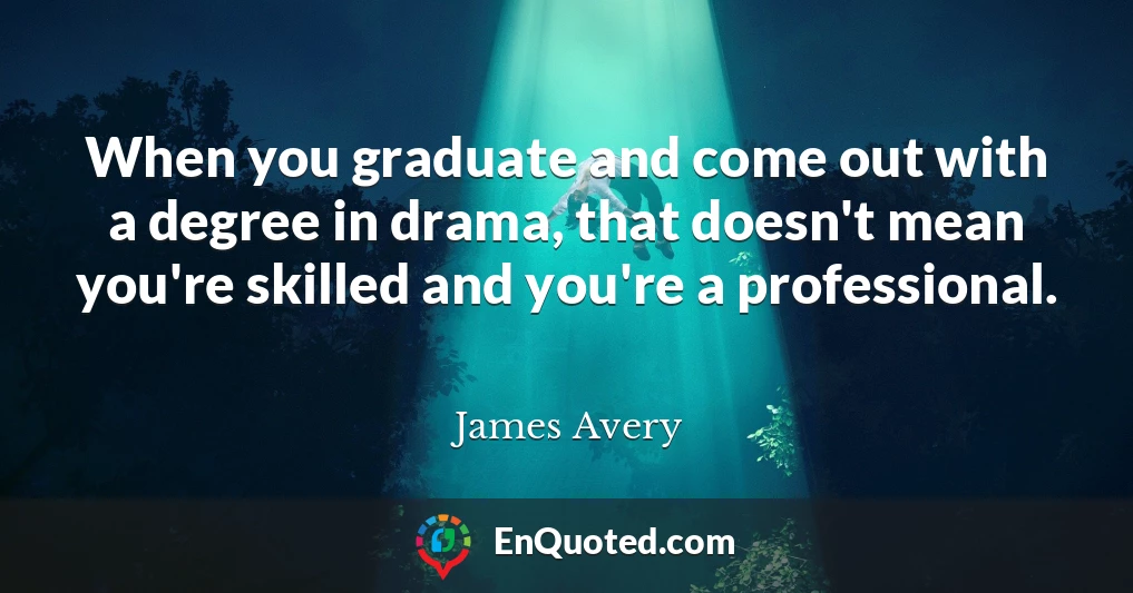 When you graduate and come out with a degree in drama, that doesn't mean you're skilled and you're a professional.