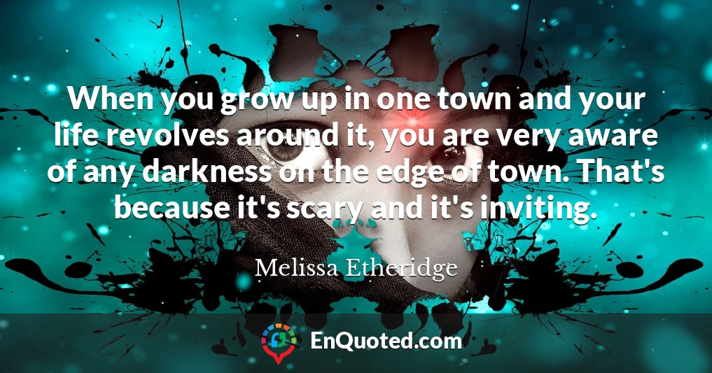 When you grow up in one town and your life revolves around it, you are very aware of any darkness on the edge of town. That's because it's scary and it's inviting.