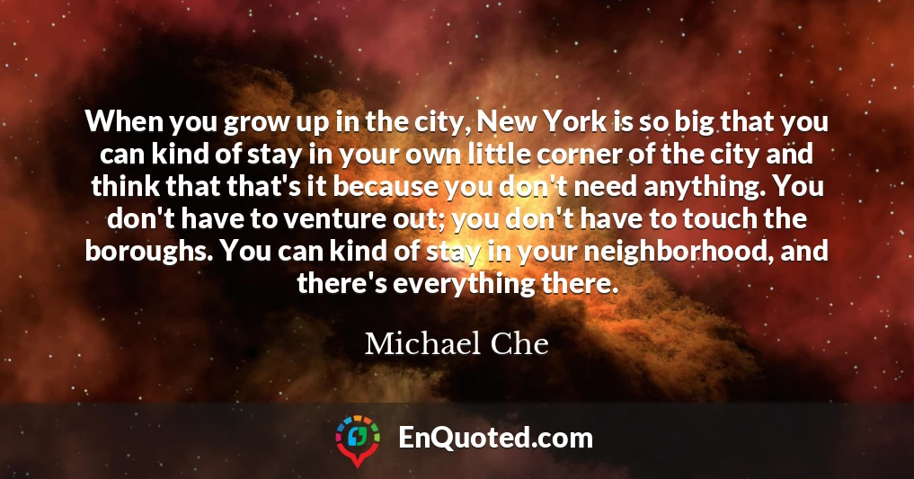 When you grow up in the city, New York is so big that you can kind of stay in your own little corner of the city and think that that's it because you don't need anything. You don't have to venture out; you don't have to touch the boroughs. You can kind of stay in your neighborhood, and there's everything there.