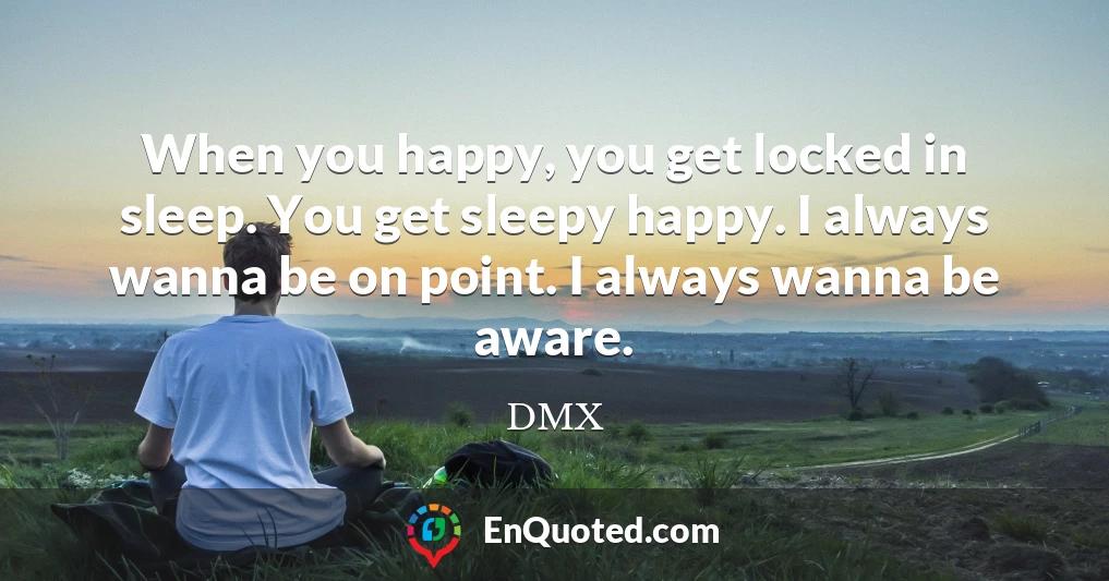 When you happy, you get locked in sleep. You get sleepy happy. I always wanna be on point. I always wanna be aware.