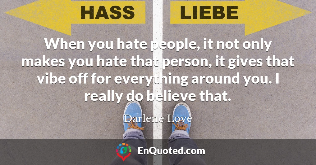 When you hate people, it not only makes you hate that person, it gives that vibe off for everything around you. I really do believe that.