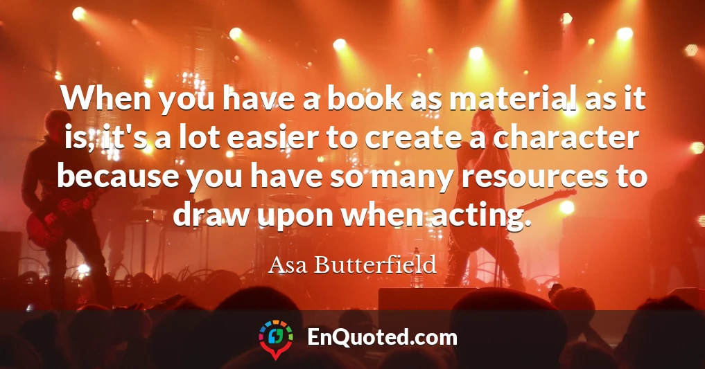 When you have a book as material as it is, it's a lot easier to create a character because you have so many resources to draw upon when acting.