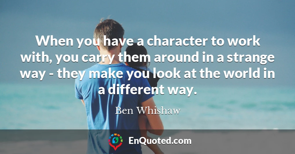 When you have a character to work with, you carry them around in a strange way - they make you look at the world in a different way.