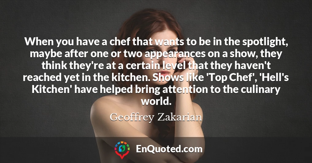 When you have a chef that wants to be in the spotlight, maybe after one or two appearances on a show, they think they're at a certain level that they haven't reached yet in the kitchen. Shows like 'Top Chef', 'Hell's Kitchen' have helped bring attention to the culinary world.
